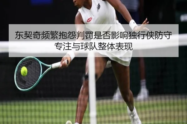 东契奇频繁抱怨判罚是否影响独行侠防守专注与球队整体表现